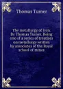 The metallurgy of iron. By Thomas Turner. Being one of a series of treatises on metallurgy written by associates of the Royal school of mines - Thomas Turner