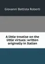 A little treatise on the little virtues: written originally in Italian - Giovanni Battista Roberti