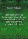 Prophecy and The Eastern question: being an exhibition of the light shed by the scriptures of truth . - Robert Roberts
