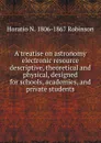 A treatise on astronomy electronic resource descriptive, theoretical and physical, designed for schools, academies, and private students - Horatio N. Robinson