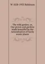 The wild garden; or, Our groves and gardens made beautiful by the naturalisation of hardy exotic plants - W 1838-1935 Robinson