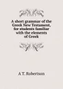 A short grammar of the Greek New Testament, for students familiar with the elements of Greek - A T. Robertson