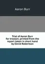 Trial of Aaron Burr for treason; printed from the report taken in short hand by David Robertson - Aaron Burr
