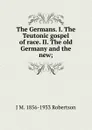 The Germans. I. The Teutonic gospel of race. II. The old Germany and the new; - J M. 1856-1933 Robertson