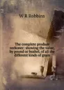 The complete produce reckoner: showing the value, by pound or bushel, of all the different kinds of grain - W R Robbins