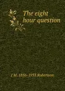 The eight hour question - J M. 1856-1933 Robertson