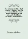 The principles of the High Court of Chancery and the powers and duties of its judges: designed as the student.s first book on equity jurisprudence - Thomas A Roberts