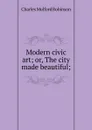 Modern civic art; or, The city made beautiful; - Robinson Charles Mulford