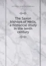 The Saxon bishops of Wells, a historical study in the tenth century - J Armitage 1858-1933 Robinson