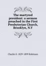 The martyred president: a sermon preached in the First Presbyterian Church, Brooklyn, N.Y. - Charles S. 1829-1899 Robinson