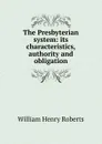 The Presbyterian system: its characteristics, authority and obligation - William Henry Roberts