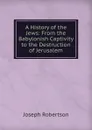 A History of the Jews: From the Babylonish Captivity to the Destruction of Jerusalem - Joseph Robertson