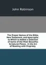 The Proper Names of the Bible, New Testament, and Apocrypha . to Which Is Added a Selection of Some of the Most Beautiful Scriptural Pieces . in the Art of Reading with Propriety . - John Robinson