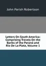 Letters On South America: Comprising Travels On the Banks of the Parana and Rio De La Plata, Volume 1 - John Parish Robertson