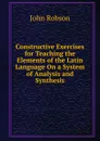 Constructive Exercises for Teaching the Elements of the Latin Language On a System of Analysis and Synthesis - John Robson
