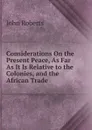Considerations On the Present Peace, As Far As It Is Relative to the Colonies, and the African Trade . - Robert John