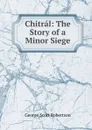 Chitral: The Story of a Minor Siege - George Scott Robertson