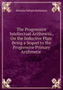 The Progressive Intellectual Arithmetic, On the Inductive Plan: Being a Sequel to the Progressive Primary Arithmetic . - Horatio N. Robinson