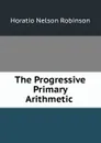 The Progressive Primary Arithmetic . - Horatio N. Robinson