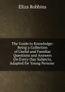 The Guide to Knowledge: Being a Collection of Useful and Familiar Questions and Answers On Every-Day Subjects, Adapted for Young Persons . - Eliza Robbins