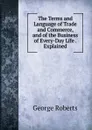 The Terms and Language of Trade and Commerce, and of the Business of Every-Day Life . Explained - George Roberts
