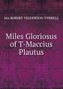 Miles Gloriosus of T-Maccius Plautus - MA ROBERT YELVERTON TYRRELL