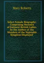 Select Female Biography: Comprising Memoirs of Eminent British Ladies. by the Author of .the Wonders of the Vegetable Kingdom Displayed.. - Mary Roberts