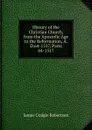 History of the Christian Church, from the Apostolic Age to the Reformation, A.D.64-1517, Parts 64-1517 - James Craigie Robertson