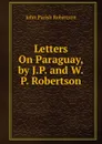 Letters On Paraguay, by J.P. and W.P. Robertson - John Parish Robertson