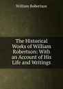 The Historical Works of William Robertson: With an Account of His Life and Writings - William Robertson