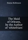 The Maid of Orleans, by the Author of .whitefriars.. - Emma Robinson