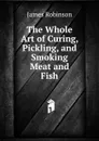 The Whole Art of Curing, Pickling, and Smoking Meat and Fish - James Robinson