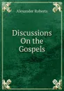 Discussions On the Gospels - Alexander Roberts