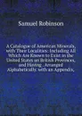 A Catalogue of American Minerals, with Their Localities: Including All Which Are Known to Exist in the United States an British Provinces, and Having . Arranged Alphabetically. with an Appendix, - Samuel Robinson