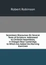 Seventeen Discourses On Several Texts of Scripture: Addressed to Christian Assemblies, in Villages Near Cambridge. to Which Are Added Six Morning Exercises - Robert Robinson