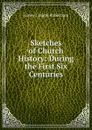 Sketches of Church History: During the First Six Centuries - James Craigie Robertson