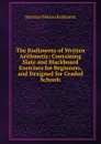 The Rudiments of Written Arithmetic: Containing Slate and Blackboard Exercises for Beginners, and Designed for Graded Schools - Horatio N. Robinson