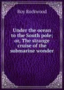 Under the ocean to the South pole; or, The strange cruise of the submarine wonder - Roy Rockwood