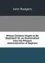Whose Children Ought to Be Baptized. Or, an Examination Into the Present Administration of Baptism - John Rodgers