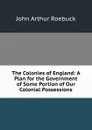 The Colonies of England: A Plan for the Government of Some Portion of Our Colonial Possessions - John Arthur Roebuck