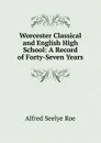 Worcester Classical and English High School: A Record of Forty-Seven Years - Alfred Seelye Roe