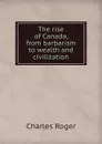The rise of Canada, from barbarism to wealth and civilization - Charles Roger