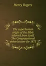 The superhuman origin of the Bible inferred from itself. The Congregational union lecture for 1873 - Henry Rogers