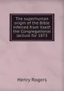 The superhuman origin of the Bible inferred from itself: the Congregational lecture for 1873 - Henry Rogers