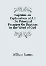 Baptism. an Explanation of All the Principal Passages On Baptism in the Word of God. - William Rogers
