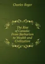 The Rise of Canada: From Barbarism to Wealth and Civilization - Charles Roger