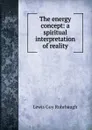 The energy concept: a spiritual interpretation of reality - Lewis Guy Rohrbaugh