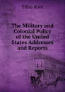 The Military and Colonial Policy of the United States Addresses and Reports - Elihu Root