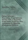 Cartas Selectas .: Precedidas D.um Epitome Da Sua Vida, E Seguidas D.um Indice Analytico Dos Assumptos Et Materias . (Portuguese Edition) - António Vieira