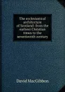The ecclesiastical architecture of Scotland: from the earliest Christian times to the seventeenth century - David MacGibbon